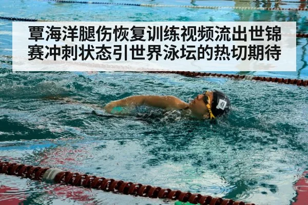 覃海洋腿伤恢复训练视频流出世锦赛冲刺状态引世界泳坛的热切期待