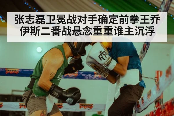 张志磊卫冕战对手确定前拳王乔伊斯二番战悬念重重谁主沉浮